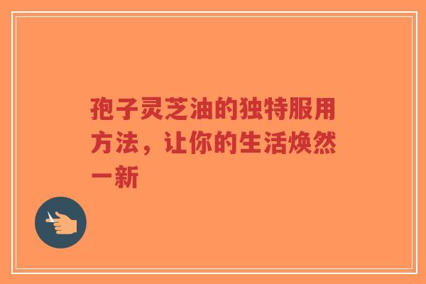 孢子灵芝油的独特服用方法，让你的生活焕然一新