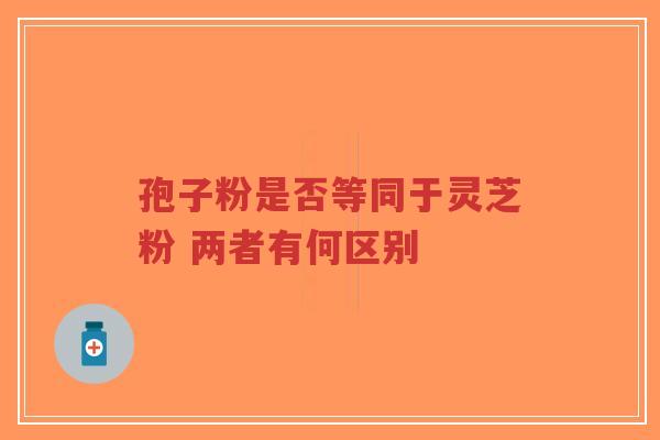 孢子粉是否等同于灵芝粉 两者有何区别