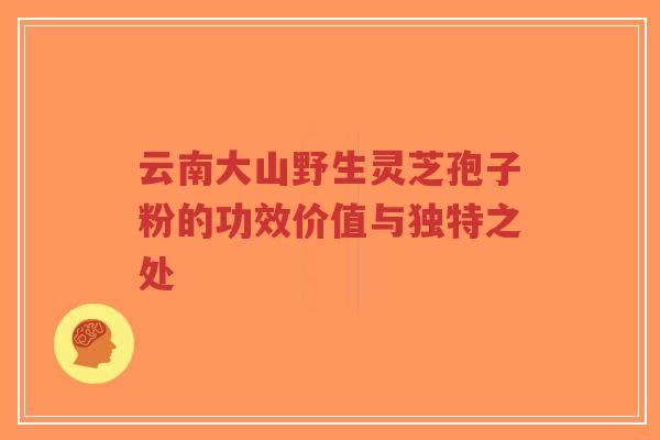 云南大山野生灵芝孢子粉的功效价值与独特之处