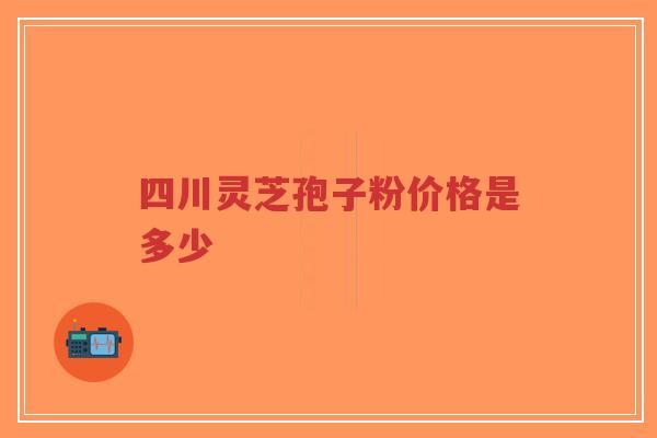 四川灵芝孢子粉价格是多少