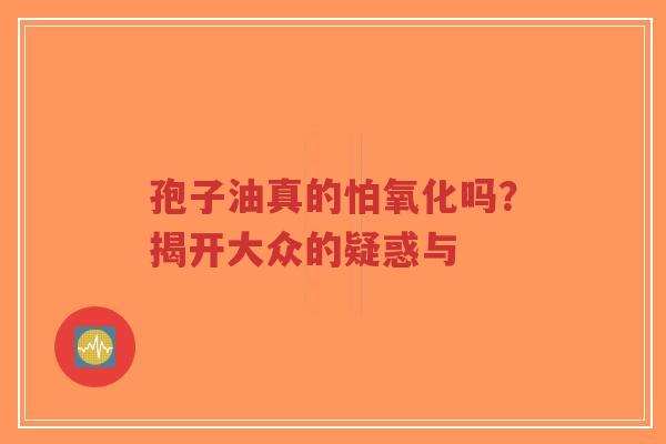 孢子油真的怕氧化吗？揭开大众的疑惑与