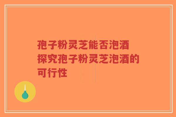 孢子粉灵芝能否泡酒 探究孢子粉灵芝泡酒的可行性