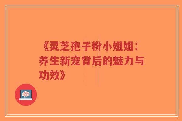 《灵芝孢子粉小姐姐：养生新宠背后的魅力与功效》