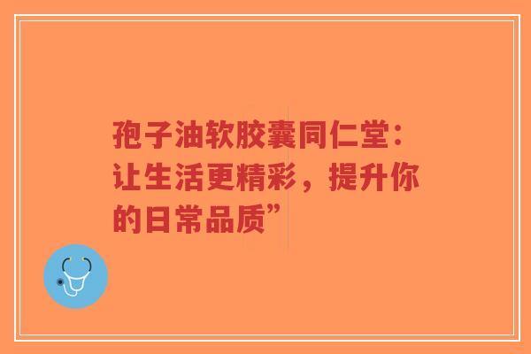 孢子油软胶囊同仁堂：让生活更精彩，提升你的日常品质”