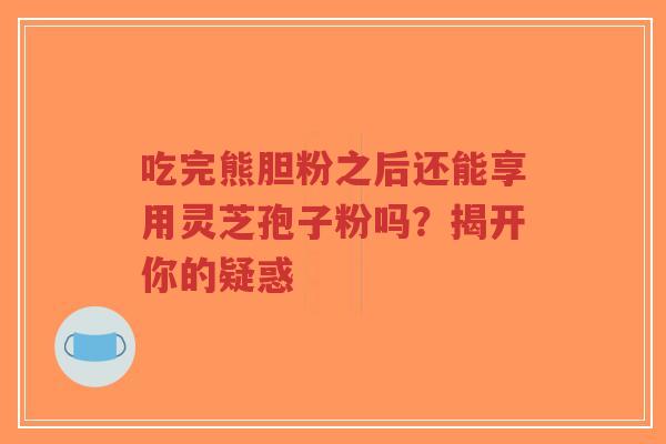 吃完熊胆粉之后还能享用灵芝孢子粉吗？揭开你的疑惑