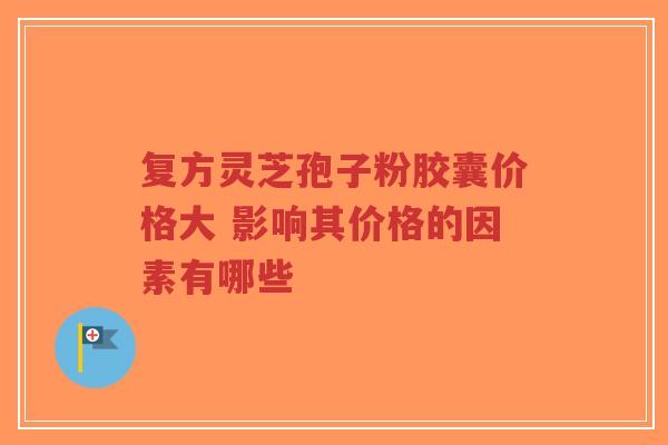 复方灵芝孢子粉胶囊价格大 影响其价格的因素有哪些