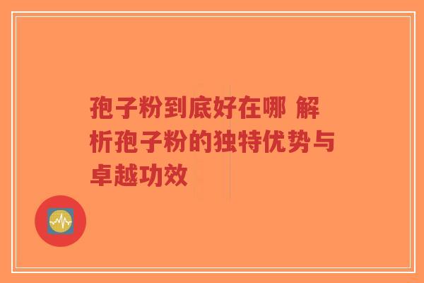 孢子粉到底好在哪 解析孢子粉的独特优势与卓越功效