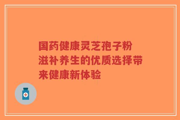 国药健康灵芝孢子粉 滋补养生的优质选择带来健康新体验