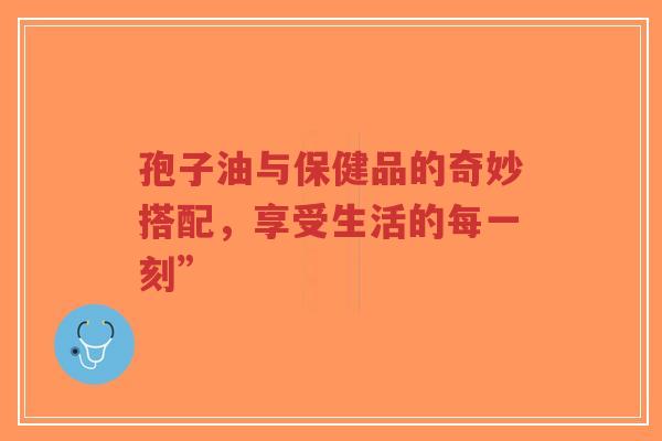 孢子油与保健品的奇妙搭配，享受生活的每一刻”