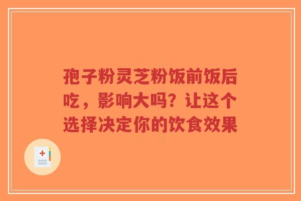 孢子粉灵芝粉饭前饭后吃，影响大吗？让这个选择决定你的饮食效果