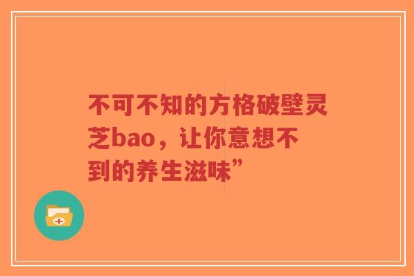 不可不知的方格破壁灵芝bao，让你意想不到的养生滋味”