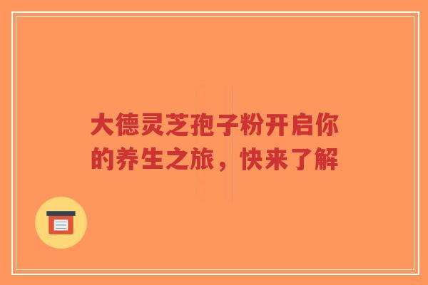 大德灵芝孢子粉开启你的养生之旅，快来了解