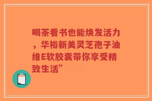 喝茶看书也能焕发活力，华裕新美灵芝孢子油维E软胶囊带你享受精致生活”