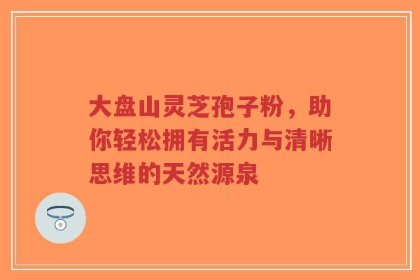 大盘山灵芝孢子粉，助你轻松拥有活力与清晰思维的天然源泉