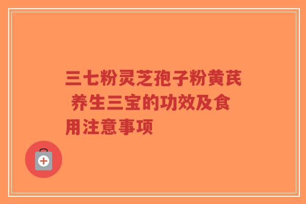 三七粉灵芝孢子粉黄芪 养生三宝的功效及食用注意事项