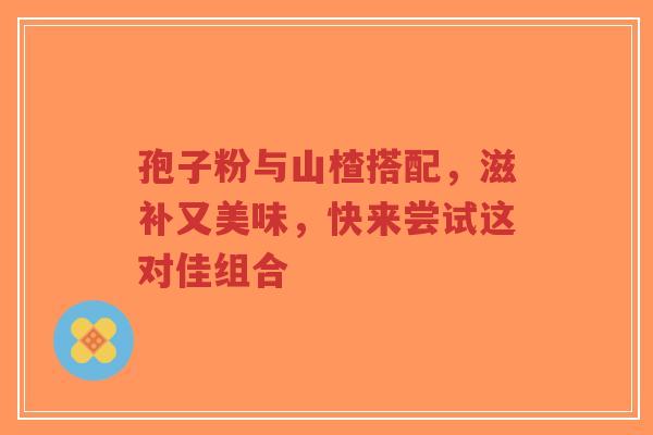孢子粉与山楂搭配，滋补又美味，快来尝试这对佳组合