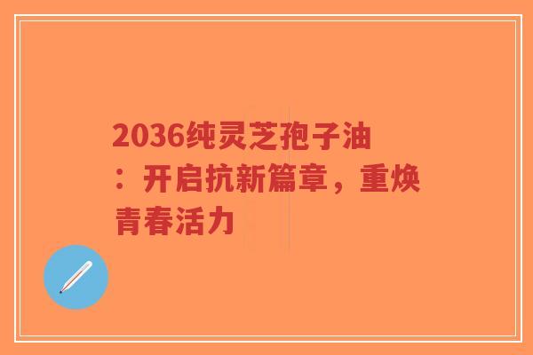 2036纯灵芝孢子油：开启抗新篇章，重焕青春活力