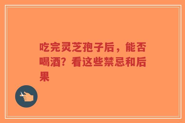 吃完灵芝孢子后，能否喝酒？看这些禁忌和后果