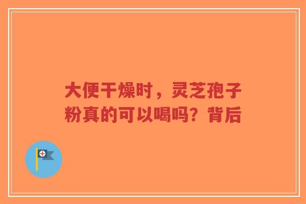 大便干燥时，灵芝孢子粉真的可以喝吗？背后