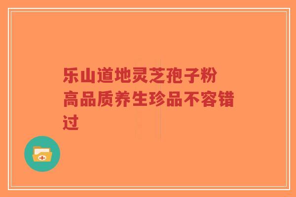 乐山道地灵芝孢子粉 高品质养生珍品不容错过