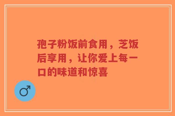孢子粉饭前食用，芝饭后享用，让你爱上每一口的味道和惊喜