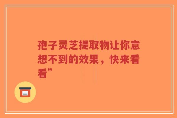 孢子灵芝提取物让你意想不到的效果，快来看看”