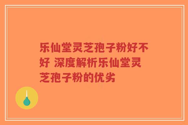 乐仙堂灵芝孢子粉好不好 深度解析乐仙堂灵芝孢子粉的优劣