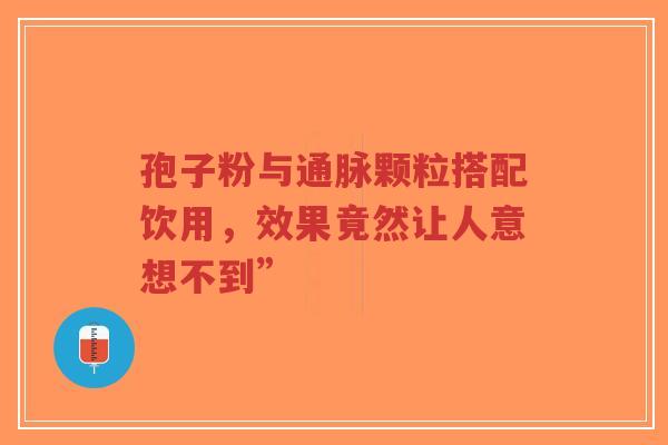 孢子粉与通脉颗粒搭配饮用，效果竟然让人意想不到”