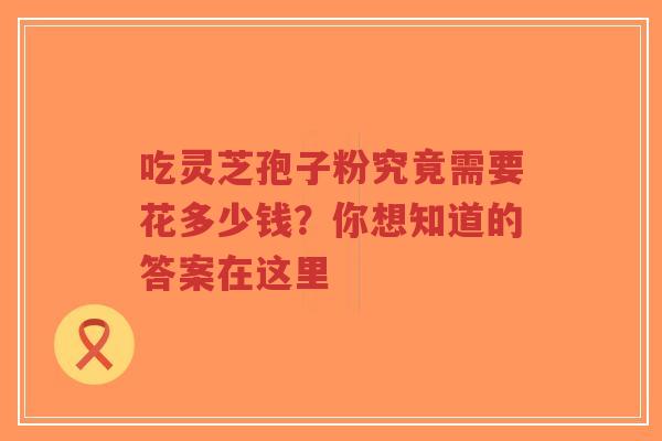 吃灵芝孢子粉究竟需要花多少钱？你想知道的答案在这里
