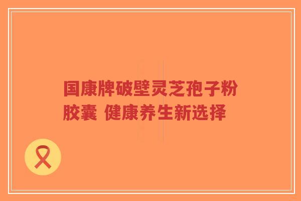 国康牌破壁灵芝孢子粉胶囊 健康养生新选择