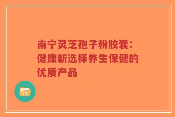 南宁灵芝孢子粉胶囊：健康新选择养生保健的优质产品