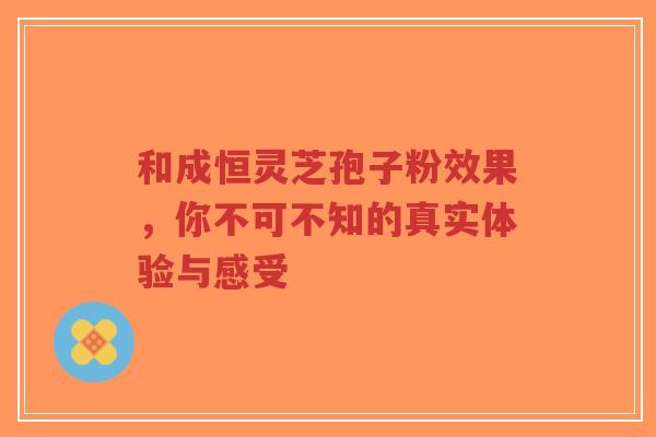 和成恒灵芝孢子粉效果，你不可不知的真实体验与感受