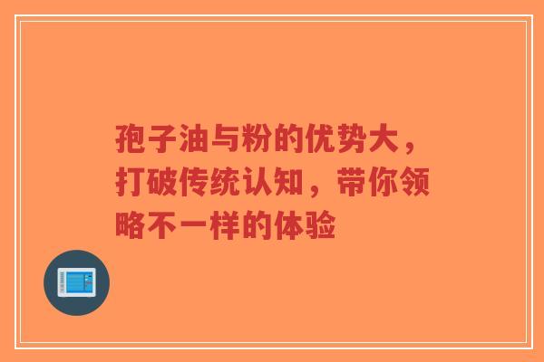 孢子油与粉的优势大，打破传统认知，带你领略不一样的体验