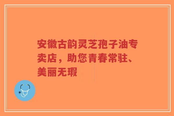 安徽古韵灵芝孢子油专卖店，助您青春常驻、美丽无瑕