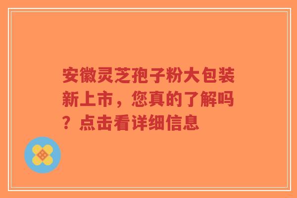 安徽灵芝孢子粉大包装新上市，您真的了解吗？点击看详细信息