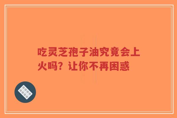 吃灵芝孢子油究竟会上火吗？让你不再困惑