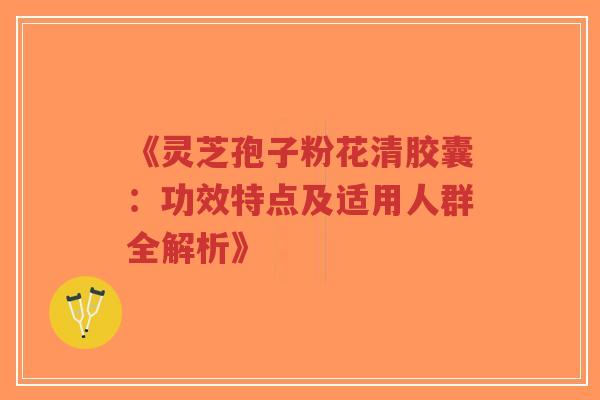 《灵芝孢子粉花清胶囊：功效特点及适用人群全解析》
