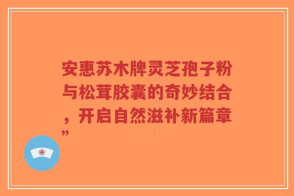 安惠苏木牌灵芝孢子粉与松茸胶囊的奇妙结合，开启自然滋补新篇章”