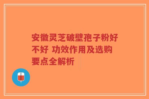 安徽灵芝破壁孢子粉好不好 功效作用及选购要点全解析