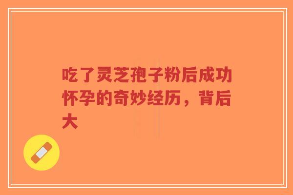 吃了灵芝孢子粉后成功怀孕的奇妙经历，背后大