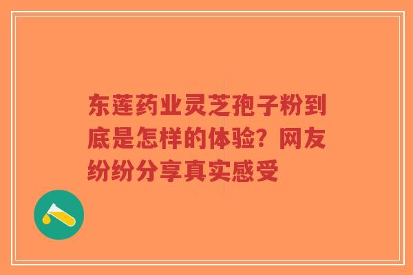 东莲药业灵芝孢子粉到底是怎样的体验？网友纷纷分享真实感受