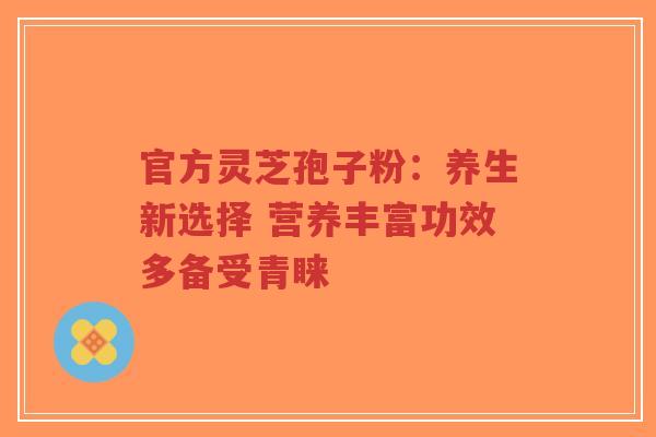 官方灵芝孢子粉：养生新选择 营养丰富功效多备受青睐