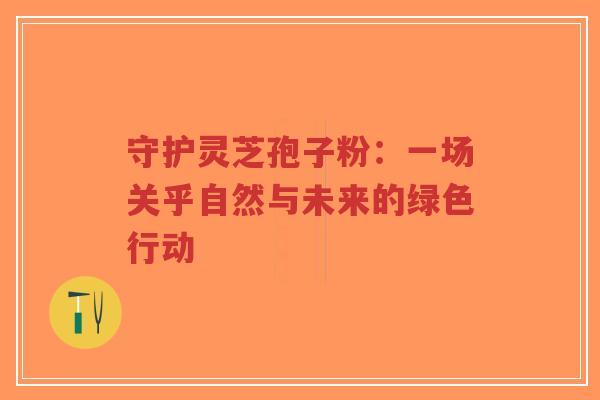 守护灵芝孢子粉：一场关乎自然与未来的绿色行动