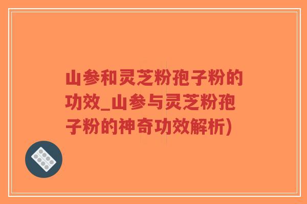 山参和灵芝粉孢子粉的功效_山参与灵芝粉孢子粉的神奇功效解析)