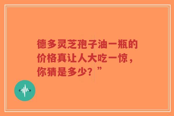德多灵芝孢子油一瓶的价格真让人大吃一惊，你猜是多少？”