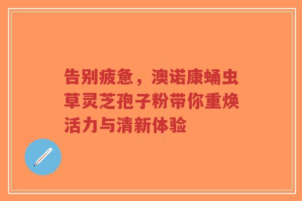 告别疲惫，澳诺康蛹虫草灵芝孢子粉带你重焕活力与清新体验