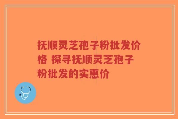 抚顺灵芝孢子粉批发价格 探寻抚顺灵芝孢子粉批发的实惠价