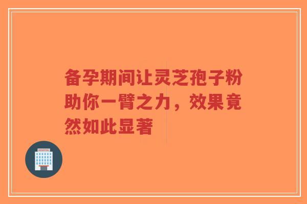 备孕期间让灵芝孢子粉助你一臂之力，效果竟然如此显著