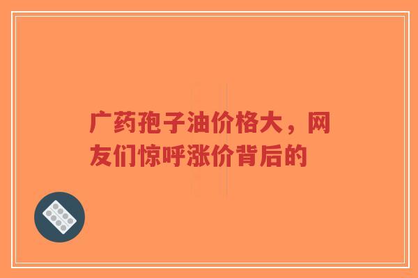 广药孢子油价格大，网友们惊呼涨价背后的