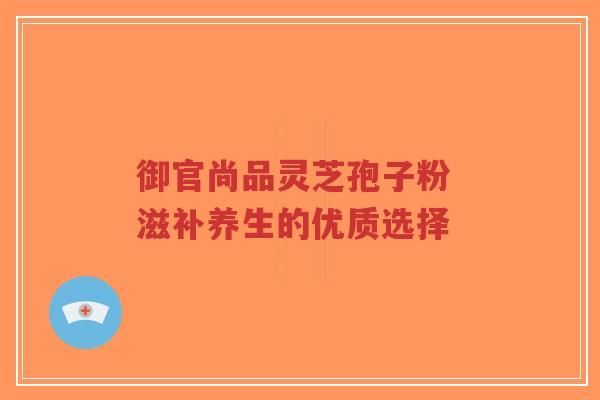 御官尚品灵芝孢子粉 滋补养生的优质选择
